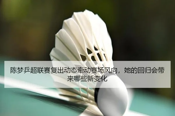 陈梦乒超联赛复出动态牵动赛场风向，她的回归会带来哪些新变化