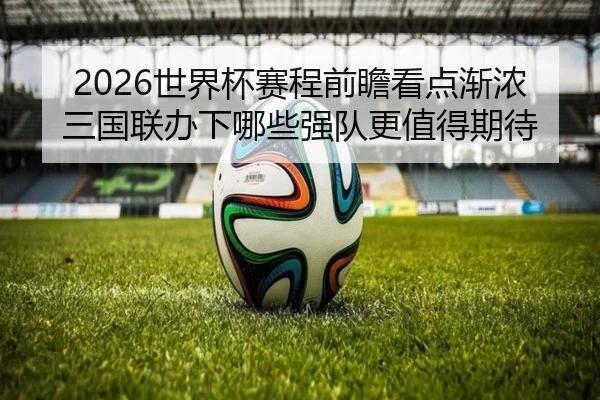 2026世界杯赛程前瞻看点渐浓三国联办下哪些强队更值得期待